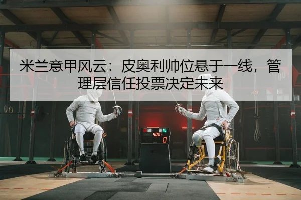 米兰意甲风云：皮奥利帅位悬于一线，管理层信任投票决定未来