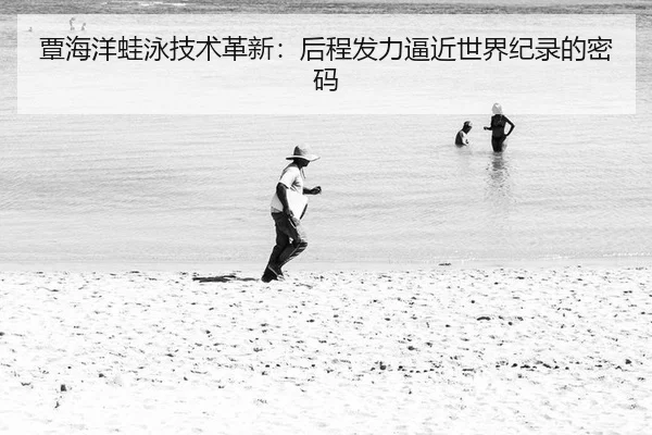 覃海洋蛙泳技术革新：后程发力逼近世界纪录的密码